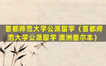 首都师范大学公派留学（首都师范大学公派留学 澳洲墨尔本）